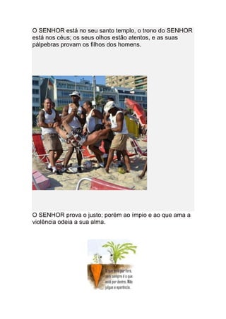 O SENHOR está no seu santo templo, o trono do SENHOR
está nos céus; os seus olhos estão atentos, e as suas
pálpebras provam os filhos dos homens.




O SENHOR prova o justo; porém ao ímpio e ao que ama a
violência odeia a sua alma.
 