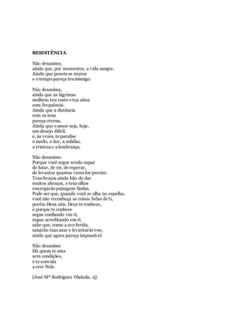 RESISTÊNCIA
Não desanime,
ainda que, por momentos, a vida sangre.
Ainda que pesem os muros
e o tempo pareça teu inimigo.
Não desanime,
ainda que as lágrimas
molhem teu rosto e tua alma
com frequência.
Ainda que a distância
com os teus
pareça eterna.
Ainda que o amor seja, hoje,
um desejo difícil,
e, às vezes, te paralise
o medo, a dor, a solidão,
a tristeza e a lembrança.
Não desanime.
Porque você segue sendo capaz
de lutar, de rir, de esperar,
de levantar quantas vezes for preciso.
Teus braços ainda hão de dar
muitos abraços, e teus olhos
enxergarãopaisagens lindas.
Pode ser que, quando você se olha no espelho,
você não reconheça as coisas belas de ti,
porém Deus sim. Deus te conhece,
e porque te conhece
segue confiando em ti,
segue acreditando em ti,
sabe que, como a ave ferida,
sanarão tuas asas e levantarás voo,
ainda que agora pareça impossível.
Não desanime
Há quem te ama
sem condições,
e te convida
a crer Nele.
(José Mª Rodríguez Olaizola, sj)
 