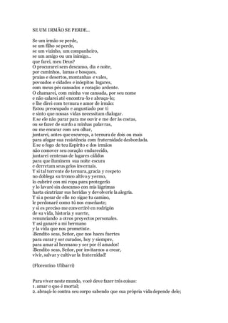 SE UM IRMÃO SE PERDE...
Se um irmão se perde,
se um filho se perde,
se um vizinho, um companheiro,
se um amigo ou um inimigo...
que farei, meu Deus?
O procurarei sem descanso, dia e noite,
por caminhos, lamas e bosques,
praias e desertos, montanhas e vales,
povoados e cidades e inóspitos lugares,
com meus pés cansados e coração ardente.
O chamarei, com minha voz cansada, por seu nome
e não calarei até encontra-lo e abraça-lo;
e lhe direi com ternura e amor de irmão:
Estou preocupado e angustiado por ti
e sinto que nossas vidas necessitam dialogar.
E se ele não parar para me ouvir e me der às costas,
ou se fazer de surdo a minhas palavras,
ou me encarar com seu olhar,
juntarei, antes que escureça, a ternura de dois ou mais
para afogar sua resistência com fraternidade desbordada.
E se o fogo de teu Espírito e dos irmãos
não comover seu coração endurecido,
juntarei centenas de lugares cálidos
para que iluminem sua noite escura
e derretam seus gelos invernais.
Y si tal torrente de ternura, gracia y respeto
no doblega su tronco altivo y yermo,
lo cubriré con mi ropa para protegerlo
y lo lavaré sin descanso con mis lágrimas
hasta cicatrizar sus heridas y devolverle la alegría.
Y si a pesar de ello no sigue tu camino,
le perdonaré como tú nos enseñaste;
y si es preciso me convertiré en rodrigón
de su vida, historia y suerte,
renunciando a otros proyectos personales.
Y así ganaré a mi hermano
y la vida que nos prometiste.
¡Bendito seas, Señor, que nos haces fuertes
para curar y ser curados, hoy y siempre,
para amar al hermano y ser por él amados!
¡Bendito seas, Señor, por invitarnos a crear,
vivir, salvar y cultivar la fraternidad!
(Florentino Ulibarri)
Para viver neste mundo, você deve fazer três coisas:
1. amar o que é mortal;
2. abraçá-lo contra seu corpo sabendo que sua própria vida depende dele;
 