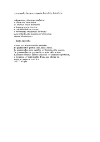 3. e, quando chegue o tempo de deixá-lo ir, deixá-lo ir.
«As pessoas viajam para admirar
a altura das montanhas,
as imensas ondas dos mares,
o longo percurso dos rios,
o vasto domínio do oceano,
o movimento circular das estrelas e
e, no entanto, elas passam por si mesmas
sem se admirarem.»
―Santo Agostinho
«Jesus está absolutamente no centro.
Se queres saber quem é Deus, olha a Jesus.
Se queres saber o que significa ser humano, olha a Jesus.
Se queres saber em que consiste o amor, olha a Jesus...
E continue olhando até que deixes de ser um mero espectador,
e chegues a ser parte real do drama que o tem a Ele
como personagem central.»
―N. T. Wright
 