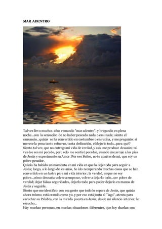 MAR ADENTRO
Tal vez llevo muchos años remando "mar adentro", y bregando en plena
noche...con la sensación de no haber pescado nada o casi nada; siento el
cansancio...quizás se ha convertido en costumbre o en rutina, y me pregunto: si
merece la pena tanto esfuerzo, tanta dedicación, el dejarlo todo...para qué?
Siento tal vez, que no entregomi vida de verdad, y eso, me produce desazón; tal
vez ése sea mi pecado, pero solo me sentiré pecador, cuando me arroje a los pies
de Jesús y experimente su Amor. Por eso Señor, no te apartes de mí, que soy un
pobre pecador.
Quizás ha habido un momento en mi vida en que lo dejé todo para seguir a
Jesús; luego, a lo largo de los años, he ido recuperando muchas cosas que se han
convertido en un lastre para mi vida interior; la verdad, es que no soy
pobre...cómo desearía volver a empezar, volver a dejarlo todo...ser pobre de
verdad; dejar falsas seguridades, dejarlo todo para poder dejarlo en manos de
Jesús y seguirle.
Siento que me identifico con esa gente que todo lo espera de Jesús, que quizás
ahora mismo está orando como yo, y por eso está junto al "lago", atenta para
escuchar su Palabra, con la mirada puesta en Jesús, desde mi silencio interior, le
escucho...
Hay muchas personas, en muchas situaciones diferentes, que hoy charlan con
 