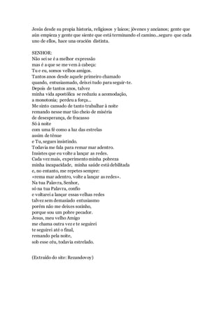 Jesús desde su propia historia, religiosos y laicos; jóvenes y ancianos; gente que
aún empieza y gente que siente que está terminando el camino...seguro que cada
uno de ellos, hace una oración distinta.
SENHOR:
Não sei se é a melhor expressão
mas é a que se me vem à cabeça:
Tu e eu, somos velhos amigos.
Tantos anos desde aquele primeiro chamado
quando, entusiasmado, deixei tudo para seguir-te.
Depois de tantos anos, talvez
minha vida apostólica se reduziu a acomodação,
a monotonia; perdeu a força...
Me sinto cansado de tanto trabalhar à noite
remando nesse mar tão cheio de miséria
de desesperança, de fracasso
Só à noite
com uma fé como a luz das estrelas
assim de tênue
e Tu, segues insistindo.
Todavia me fala para remar mar adentro.
Insistes que eu volte a lançar as redes.
Cada vez mais, experimentominha pobreza
minha incapacidade, minha saúde está debilitada
e, no entanto, me repetes sempre:
«rema mar adentro, volte a lançar as redes».
Na tua Palavra, Senhor,
só na tua Palavra, confio
e voltareia lançar essas velhas redes
talvez sem demasiado entusiasmo
porém não me deixes sozinho,
porque sou um pobre pecador.
Jesus, meu velho Amigo
me chama outra vez e te seguirei
te seguirei até o final,
remando pela noite,
sob esse céu, todavia estrelado.
(Extraído do site: Rezandovoy)
 