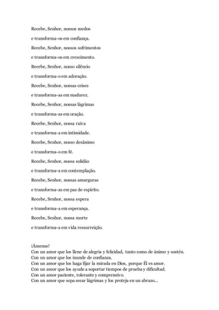 Recebe, Senhor, nossos medos
e transforma-os em confiança.
Recebe, Senhor, nossos sofrimentos
e transforma-os em crescimento.
Recebe, Senhor, nosso silêncio
e transforma-oem adoração.
Recebe, Senhor, nossas crises
e transforma-as em madurez.
Recebe, Senhor, nossas lágrimas
e transforma-as em oração.
Recebe, Senhor, nossa raiva
e transforma-a em intimidade.
Recebe, Senhor, nosso desânimo
e transforma-oem fé.
Recebe, Senhor, nossa solidão
e transforma-a em contemplação.
Recebe, Senhor, nossas amarguras
e transforma-as em paz de espírito.
Recebe, Senhor, nossa espera
e transforma-a em esperança.
Recebe, Senhor, nossa morte
e transforma-a em vida ressurreição.
¡Ámense!
Con un amor que los llene de alegría y felicidad, tanto como de ánimo y sostén.
Con un amor que los inunde de confianza.
Con un amor que los haga fijar la mirada en Dios, porque Él es amor.
Con un amor que los ayude a soportar tiempos de prueba y dificultad.
Con un amor paciente, tolerante y comprensivo.
Con un amor que sepa secar lágrimas y los proteja en un abrazo...
 