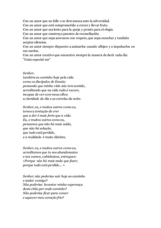 Con un amor que no falle o se desvanezca ante la adversidad.
Con un amor que esté comprometido a crecer y llevar fruto.
Con un amor que sea lento para la queja y pronto para el elogio.
Con un amor que construya puentes de reconciliación.
Con un amor que sepa acercarse con respeto, que sepa escuchar y también
aceptar silencios.
Con un amor siempre dispuesto a animarlos cuando aflojen y a impulsarlos en
sus sueños.
Con un amor creativoque encuentre siempre la manera de decir cada día:
"Cuán especial sos"
Senhor,
também eu caminho hoje pela vida
como os discípulos de Emaús:
pensando que minha vida não tem sentido,
acreditando que na vida tudo é escuro,
incapaz de ver com meus olhos
a claridade do dia e as estrelas da noite.
Senhor, eu, e muitos outros como eu,
temos a tentação de crer
que a dor é mais forte que a vida.
Eu, e muitos outros como eu,
pensamos que não há mais saída,
que não há solução,
que tudo está perdido,
e a realidade é muito distinta.
Senhor, eu, e muitos outros como eu,
acreditamos que tu nos abandonastes
e nos vamos, cabisbaixos, entregues:
«Porque não há mais nada que fazer,
porque tudo está perdido... »
Senhor, não poderias sair hoje ao caminho
e andar comigo?
Não poderias levantar minha esperança
deste chão por onde caminho?
Não poderias ficar para comer
e aquecer meu coração frio?
 