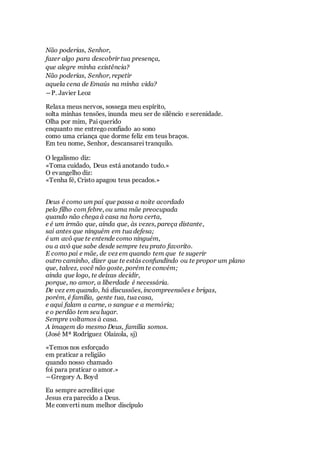 Não poderias, Senhor,
fazer algo para descobrir tua presença,
que alegre minha existência?
Não poderias, Senhor, repetir
aquela cena de Emaús na minha vida?
―P. Javier Leoz
Relaxa meus nervos, sossega meu espírito,
solta minhas tensões, inunda meu ser de silêncio e serenidade.
Olha por mim, Pai querido
enquanto me entregoconfiado ao sono
como uma criança que dorme feliz em teus braços.
Em teu nome, Senhor, descansarei tranquilo.
O legalismo diz:
«Toma cuidado, Deus está anotando tudo.»
O evangelho diz:
«Tenha fé, Cristo apagou teus pecados.»
Deus é como um pai que passa a noite acordado
pelo filho com febre, ou uma mãe preocupada
quando não chega à casa na hora certa,
e é um irmão que, ainda que, às vezes, pareça distante,
sai antes que ninguém em tua defesa;
é um avô que te entende como ninguém,
ou a avó que sabe desde sempre teu prato favorito.
E como pai e mãe, de vez em quando tem que te sugerir
outro caminho, dizer que te estás confundindo ou te propor um plano
que, talvez, você não goste, porém te convém;
ainda que logo, te deixas decidir,
porque, no amor, a liberdade é necessária.
De vez em quando, há discussões, incompreensões e brigas,
porém, é família, gente tua, tua casa,
e aqui falam a carne, o sangue e a memória;
e o perdão tem seu lugar.
Sempre voltamos à casa.
A imagem do mesmo Deus, família somos.
(José Mª Rodríguez Olaizola, sj)
«Temos nos esforçado
em praticar a religião
quando nosso chamado
foi para praticar o amor.»
―Gregory A. Boyd
Eu sempre acreditei que
Jesus era parecido a Deus.
Me converti num melhor discípulo
 