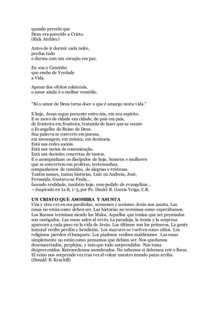 quando percebi que
Deus era parecido a Cristo.
(Rick Atchley)
Antes de ir dormir cada noite,
perdoe tudo
e durma com um coração em paz.
Eu sou o Caminho
que enche de Verdade
a Vida.
Apesar dos efeitos colaterais,
o amor ainda é o melhor remédio.
"Só o amor de Deus torna doce o que é amargo nesta vida."
E hoje, Jesus segue presente entre nós, em seu espírito.
E se move de cidade em cidade, de país em país,
de fronteira em fronteira, tratando de fazer que se escute
o Evangelho do Reino de Deus.
Sua palavra se converte em poema,
em mensagem, em música, em denúncia.
Está nas redes sociais.
Está nos meios de comunicação.
Está nas decisões concretas de tantos.
E o acompanham os discípulos de hoje, homens e mulheres
que se convertem em profetas, testemunhas,
companheiros de caminho, de alegrias e tristezas.
Tantos nomes, tantas histórias, Luís ou Andreia, José,
Fernanda, Gustavoou Paula…
fazendo realidade, também hoje, esse pedido de evangelizar…
―Inspirado en Lc 8, 1-3, por Pe. Daniel B. Garcia Veiga, C.R.
UN CRISTO QUE ASOMBRA Y ASUSTA
Una y otra vez en sus parábolas, sermones y acciones Jesús nos asusta. Las
cosas no están como deben ser. Las historias no terminan como esperábamos.
Los Buenos terminan siendo los Malos. Aquellos que tenían que ser premiados
son castigados. Las cosas salen al revés. La paradoja, la ironía y la sorpresa
aparecen a cada paso en la vida de Jesús. Los últimos son los primeros. La gente
inmoral recibe perdón y bendición. Los mayores se vuelven como niños. Los
religiosos pierden el banquete. Los piadosos reciben maldiciones. Las cosas
simplemente no están como pensamos que debían ser. Nos quedamos
desconcertados, perplejos, y más que todo sorprendidos. Nos toma
desprevenidos. Retrocedemos asombrados. No sabemos si debemos reír o llorar.
El reino nos sorprende vez tras vez al volcar nuestro mundo patas arriba.
(Donald B. Kraybill)
 