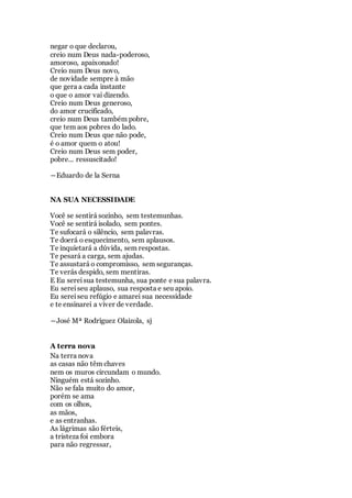 negar o que declarou,
creio num Deus nada-poderoso,
amoroso, apaixonado!
Creio num Deus novo,
de novidade sempre à mão
que gera a cada instante
o que o amor vai dizendo.
Creio num Deus generoso,
do amor crucificado,
creio num Deus também pobre,
que tem aos pobres do lado.
Creio num Deus que não pode,
é o amor quem o atou!
Creio num Deus sem poder,
pobre... ressuscitado!
―Eduardo de la Serna
NA SUA NECESSIDADE
Você se sentirá sozinho, sem testemunhas.
Você se sentirá isolado, sem pontes.
Te sufocará o silêncio, sem palavras.
Te doerá o esquecimento, sem aplausos.
Te inquietará a dúvida, sem respostas.
Te pesará a carga, sem ajudas.
Te assustará o compromisso, sem seguranças.
Te verás despido, sem mentiras.
E Eu sereisua testemunha, sua ponte e sua palavra.
Eu sereiseu aplauso, sua resposta e seu apoio.
Eu sereiseu refúgio e amarei sua necessidade
e te ensinarei a viver de verdade.
―José Mª Rodríguez Olaizola, sj
A terra nova
Na terra nova
as casas não têm chaves
nem os muros circundam o mundo.
Ninguém está sozinho.
Não se fala muito do amor,
porém se ama
com os olhos,
as mãos,
e as entranhas.
As lágrimas são férteis,
a tristeza foi embora
para não regressar,
 