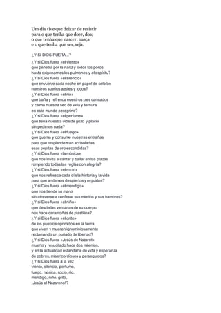 Um dia tive que deixar de resistir
para o que tenha que doer, doa;
o que tenha que nascer, nasça
e o que tenha que ser, seja.
¿Y SI DIOS FUERA...?
¿Y si Dios fuera «el viento»
que penetra por la nariz y todos los poros
hasta oxigenarnos los pulmones y el espíritu?
¿Y si Dios fuera «el silencio»
que envuelve cada noche en papel de celofán
nuestros sueños azules y locos?
¿Y si Dios fuera «el río»
que baña y refresca nuestros pies cansados
y calma nuestra sed de vida y ternura
en este mundo peregrino?
¿Y si Dios fuera «el perfume»
que llena nuestra vida de gozo y placer
sin pedirnos nada?
¿Y si Dios fuera «el fuego»
que quema y consume nuestras entrañas
para que resplandezcan acrisoladas
esas pepitas de oro escondidas?
¿Y si Dios fuera «la música»
que nos invita a cantar y bailar en las plazas
rompiendo todas las reglas con alegría?
¿Y si Dios fuera «el rocío»
que nos refresca cada día la historia y la vida
para que andemos despiertos y erguidos?
¿Y si Dios fuera «el mendigo»
que nos tiende su mano
sin atreverse a confesar sus miedos y sus hambres?
¿Y si Dios fuera «el niño»
que desde las ventanas de su cuerpo
nos hace carantoñas de plastilina?
¿Y si Dios fuera «el grito»
de los pueblos oprimidos en la tierra
que viven y mueren ignominiosamente
reclamando un puñado de libertad?
¿Y si Dios fuera «Jesús de Nazaret»
muerto y resucitado hace dos milenios,
y en la actualidad estandarte de vida y esperanza
de pobres, misericordiosos y perseguidos?
¿Y si Dios fuera a la vez
viento, silencio, perfume,
fuego, música, rocío, río,
mendigo, niño, grito,
¡Jesús el Nazareno!?
 