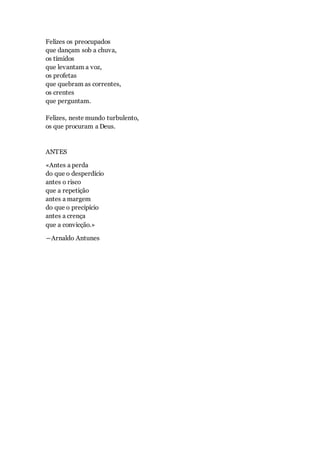 Felizes os preocupados
que dançam sob a chuva,
os tímidos
que levantam a voz,
os profetas
que quebram as correntes,
os crentes
que perguntam.
Felizes, neste mundo turbulento,
os que procuram a Deus.
ANTES
«Antes a perda
do que o desperdício
antes o risco
que a repetição
antes a margem
do que o precipício
antes a crença
que a convicção.»
―Arnaldo Antunes
 