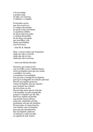 e levou consigo
a pesada carga
do ódio e os rancores,
a violência e o orgulho.
É estranha a porta
que abre essa terra:
é o sangue derramado
de quem se doa sem limite,
é a paciência infinita
de quem espera na noite,
é a paixão desmedida
de um Deus entregado
por seus filhos; nós,
eleitos para habitar
essa terra nova.
―José M. R. Olaizola
Deus: vem me visitar com frequência
ainda que não te recorde,
ainda que não te reze,
ainda que não te mereça.
―José Luis Martín Descalzo
Pai nosso que estais no céu
com teu Filho e com o Espírito Santo:
envia teu Espírito para que nos ensine
a santificar teu nome,
a reconhecer tua santidade.
Faz que atue a energia de teu Espírito
para que vá chegando teu reinado paternal.
Dá-nos um espírito generoso,
a força do Espírito que nos capacite
para cumprir tua vontade
na terra como no céu.
Dá-nos hoje nosso pão de cada dia
e do amanhã: teu pão consagrado,
porque é o Espírito que dá vida.
Envia teu espírito do perdão
que perdoe nossas ofensas
como nós, inspirados por Ele,
perdoamos aos que nos ofendem.
Na provação, no nosso deserto,
nos conforte com teu Espírito
para que não desanimemos.
Que teu Espírito poderoso
se enfrente e vença em mim
ao espírito do mal. Amém.
 