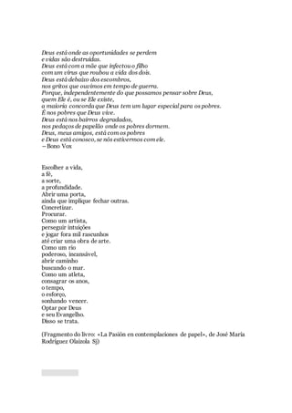 Deus está onde as oportunidades se perdem
e vidas são destruídas.
Deus está com a mãe que infectou o filho
com um vírus que roubou a vida dos dois.
Deus está debaixo dos escombros,
nos gritos que ouvimos em tempo de guerra.
Porque, independentemente do que possamos pensar sobre Deus,
quem Ele é, ou se Ele existe,
a maioria concorda que Deus tem um lugar especial para os pobres.
É nos pobres que Deus vive.
Deus está nos bairros degradados,
nos pedaços de papelão onde os pobres dormem.
Deus, meus amigos, está com os pobres
e Deus está conosco, se nós estivermos com ele.
―Bono Vox
Escolher a vida,
a fé,
a sorte,
a profundidade.
Abrir uma porta,
ainda que implique fechar outras.
Concretizar.
Procurar.
Como um artista,
perseguir intuições
e jogar fora mil rascunhos
até criar uma obra de arte.
Como um rio
poderoso, incansável,
abrir caminho
buscando o mar.
Como um atleta,
consagrar os anos,
o tempo,
o esforço,
sonhando vencer.
Optar por Deus
e seu Evangelho.
Disso se trata.
(Fragmento do livro: «La Pasión en contemplaciones de papel», de José María
Rodríguez Olaizola Sj)
 