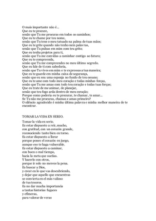 O mais importante não é...
Que eu te procure,
senão que Tu me procuras em todos os caminhos;
Que eu te chame por teu nome,
senão que Tu tens o meu tatuado na palma de tuas mãos;
Que eu te grite quando não tenho nem palavras,
senão que Tu pulsas em mim com teu grito;
Que eu tenha projetos para ti,
senão que Tu me convidas a caminhar contigo ao futuro;
Que eu te compreenda,
senão que Tu me compreendes no meu último segredo.
Que eu fale de ti com sabedoria,
senão que Tu vives em mim e te expressas a tua maneira;
Que eu te guarde em minha caixa de segurança,
senão que eu sou uma esponja no fundo de teu oceano;
Que eu te ame com todo meu coração e todas minhas forças,
senão que Tu me amas com todo teu coração e todas tuas forças;
Que eu trate de me animar, de planejar,
senão que teu fogo arda dentro de meu coração;
Porque como poderia eu te procurar, te chamar, te amar...
Se Tu não me procuras, chamas e amas primeiro?
O silêncio agradecido é minha última palavra e minha melhor maneira de te
encontrar.
TOMAR LA VIDA EN SERIO.
Tomar la vida en serio.
Es estar dispuesto a reír, mucho,
con gratitud, con un corazón grande,
reconociendo tanto bien en torno.
Es estar dispuesto a llorar
porque pones el corazón en juego,
aunque eso te haga vulnerable.
Es estar dispuesto a caminar,
con buen o mal tiempo,
hacia la meta que sueñas.
Y hacerlo con otros,
porque ir solo no merece la pena.
Es buscar a Dios,
y creer en lo que vas descubriendo,
y dejar que aquello que encuentras
se convierta en el más valioso
de tus tesoros.
Es no dar mucha importancia
a tantas historias fugaces
y efímeras,
para valorar de veras
 