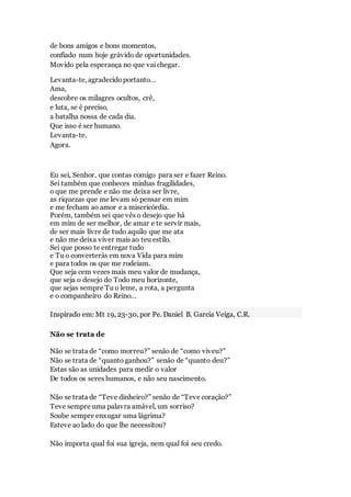 de bons amigos e bons momentos,
confiado num hoje grávido de oportunidades.
Movido pela esperança no que vaichegar.
Levanta-te, agradecidoportanto…
Ama,
descobre os milagres ocultos, crê,
e luta, se é preciso,
a batalha nossa de cada dia.
Que isso é ser humano.
Levanta-te.
Agora.
Eu sei, Senhor, que contas comigo para ser e fazer Reino.
Sei também que conheces minhas fragilidades,
o que me prende e não me deixa ser livre,
as riquezas que me levam só pensar em mim
e me fecham ao amor e a misericórdia.
Porém, também sei que vês o desejo que há
em mim de ser melhor, de amar e te servir mais,
de ser mais livre de tudo aquilo que me ata
e não me deixa viver mais ao teu estilo.
Sei que posso te entregar tudo
e Tu o converterás em nova Vida para mim
e para todos os que me rodeiam.
Que seja cem vezes mais meu valor de mudança,
que seja o desejo do Todo meu horizonte,
que sejas sempre Tu o leme, a rota, a pergunta
e o companheiro do Reino…
Inspirado em: Mt 19, 23-30, por Pe. Daniel B. Garcia Veiga, C.R.
Não se trata de
Não se trata de “como morreu?” senão de “como viveu?”
Não se trata de “quanto ganhou?” senão de “quanto deu?”
Estas são as unidades para medir o valor
De todos os seres humanos, e não seu nascimento.
Não se trata de “Teve dinheiro?” senão de “Teve coração?”
Teve sempre uma palavra amável, um sorriso?
Soube sempre enxugar uma lágrima?
Esteve ao lado do que lhe necessitou?
Não importa qual foi sua igreja, nem qual foi seu credo.
 