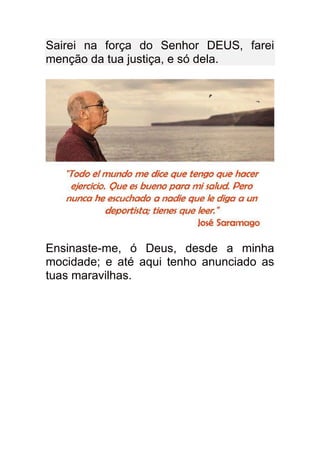 Sairei na força do Senhor DEUS, farei
menção da tua justiça, e só dela.




Ensinaste-me, ó Deus, desde a minha
mocidade; e até aqui tenho anunciado as
tuas maravilhas.
 