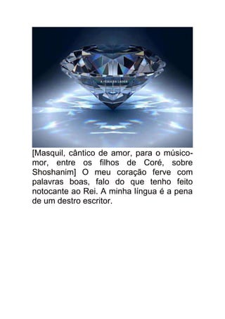 [Masquil, cântico de amor, para o músico-
mor, entre os filhos de Coré, sobre
Shoshanim] O meu coração ferve com
palavras boas, falo do que tenho feito
notocante ao Rei. A minha língua é a pena
de um destro escritor.
 