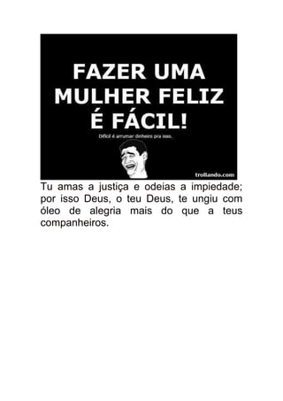 Tu amas a justiça e odeias a impiedade;
por isso Deus, o teu Deus, te ungiu com
óleo de alegria mais do que a teus
companheiros.
 
