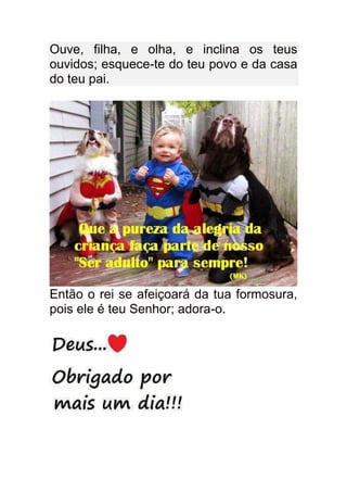 Ouve, filha, e olha, e inclina os teus
ouvidos; esquece-te do teu povo e da casa
do teu pai.




Então o rei se afeiçoará da tua formosura,
pois ele é teu Senhor; adora-o.
 