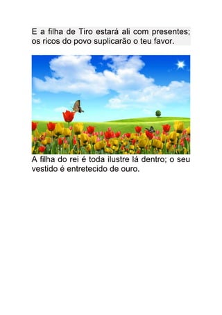 E a filha de Tiro estará ali com presentes;
os ricos do povo suplicarão o teu favor.




A filha do rei é toda ilustre lá dentro; o seu
vestido é entretecido de ouro.
 