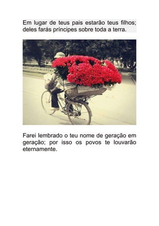 Em lugar de teus pais estarão teus filhos;
deles farás príncipes sobre toda a terra.




Farei lembrado o teu nome de geração em
geração; por isso os povos te louvarão
eternamente.
 