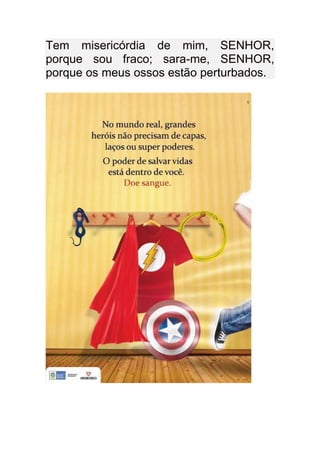 Tem misericórdia de mim, SENHOR,
porque sou fraco; sara-me, SENHOR,
porque os meus ossos estão perturbados.
 