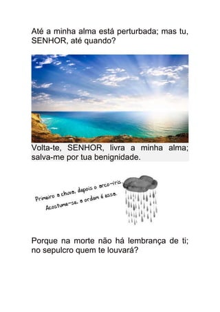 Até a minha alma está perturbada; mas tu,
SENHOR, até quando?




Volta-te, SENHOR, livra a minha alma;
salva-me por tua benignidade.




Porque na morte não há lembrança de ti;
no sepulcro quem te louvará?
 