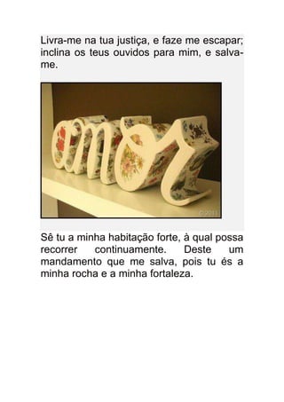 Livra-me na tua justiça, e faze me escapar;
inclina os teus ouvidos para mim, e salva-
me.




Sê tu a minha habitação forte, à qual possa
recorrer   continuamente.      Deste    um
mandamento que me salva, pois tu és a
minha rocha e a minha fortaleza.
 