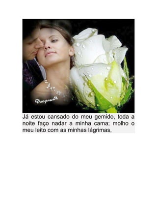 Já estou cansado do meu gemido, toda a
noite faço nadar a minha cama; molho o
meu leito com as minhas lágrimas,
 