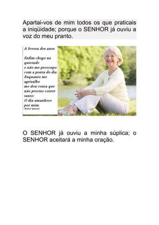 Apartai-vos de mim todos os que praticais
a iniqüidade; porque o SENHOR já ouviu a
voz do meu pranto.




O SENHOR já ouviu a minha súplica; o
SENHOR aceitará a minha oração.
 