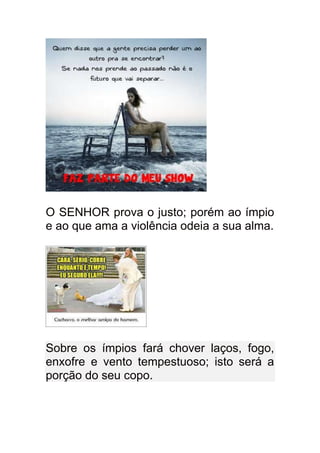 O SENHOR prova o justo; porém ao ímpio
e ao que ama a violência odeia a sua alma.




Sobre os ímpios fará chover laços, fogo,
enxofre e vento tempestuoso; isto será a
porção do seu copo.
 