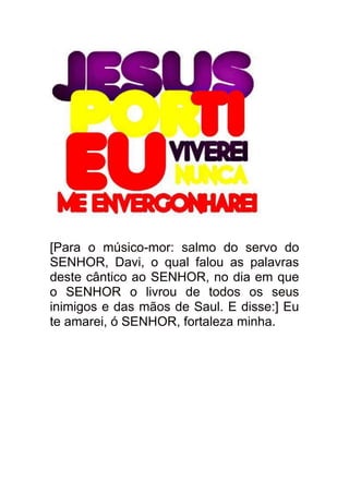 [Para o músico-mor: salmo do servo do
SENHOR, Davi, o qual falou as palavras
deste cântico ao SENHOR, no dia em que
o SENHOR o livrou de todos os seus
inimigos e das mãos de Saul. E disse:] Eu
te amarei, ó SENHOR, fortaleza minha.
 