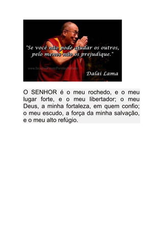O SENHOR é o meu rochedo, e o meu
lugar forte, e o meu libertador; o meu
Deus, a minha fortaleza, em quem confio;
o meu escudo, a força da minha salvação,
e o meu alto refúgio.
 