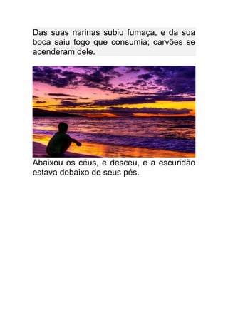 Das suas narinas subiu fumaça, e da sua
boca saiu fogo que consumia; carvões se
acenderam dele.




Abaixou os céus, e desceu, e a escuridão
estava debaixo de seus pés.
 