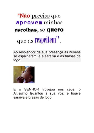 Ao resplendor da sua presença as nuvens
se espalharam, e a saraiva e as brasas de
fogo.




E o SENHOR trovejou nos céus, o
Altíssimo levantou a sua voz; e houve
saraiva e brasas de fogo.
 