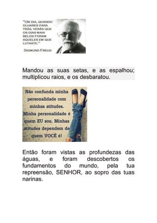 Mandou as suas setas, e as espalhou;
multiplicou raios, e os desbaratou.




Então foram vistas as profundezas das
águas,   e    foram  descobertos   os
fundamentos do mundo, pela tua
repreensão, SENHOR, ao sopro das tuas
narinas.
 