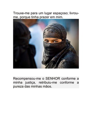 Trouxe-me para um lugar espaçoso; livrou-
me, porque tinha prazer em mim.




Recompensou-me o SENHOR conforme a
minha justiça, retribuiu-me conforme a
pureza das minhas mãos.
 