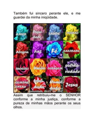 Também fui sincero perante ele, e me
guardei da minha iniqüidade.




Assim que retribuiu-me o SENHOR
conforme a minha justiça, conforme a
pureza de minhas mãos perante os seus
olhos.
 