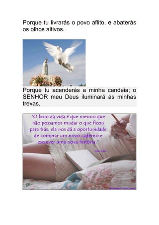 Porque tu livrarás o povo aflito, e abaterás
os olhos altivos.




Porque tu acenderás a minha candeia; o
SENHOR meu Deus iluminará as minhas
trevas.
 