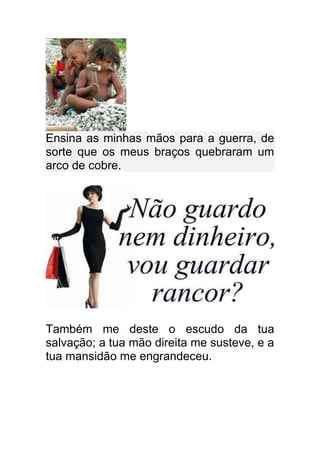 Ensina as minhas mãos para a guerra, de
sorte que os meus braços quebraram um
arco de cobre.




Também me deste o escudo da tua
salvação; a tua mão direita me susteve, e a
tua mansidão me engrandeceu.
 