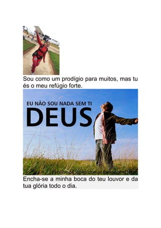 Sou como um prodígio para muitos, mas tu
és o meu refúgio forte.




Encha-se a minha boca do teu louvor e da
tua glória todo o dia.
 