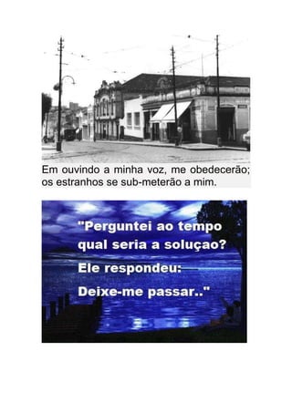 Em ouvindo a minha voz, me obedecerão;
os estranhos se sub-meterão a mim.
 