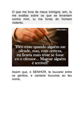 O que me livra de meus inimigos; sim, tu
me exaltas sobre os que se levantam
contra mim, tu me livras do homem
violento.




Assim que, ó SENHOR, te louvarei entre
os gentios, e cantarei louvores ao teu
nome,
 
