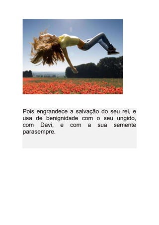 Pois engrandece a salvação do seu rei, e
usa de benignidade com o seu ungido,
com Davi, e com a sua semente
parasempre.
 