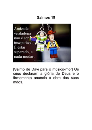 Salmos 19




[Salmo de Davi para o músico-mor] Os
céus declaram a glória de Deus e o
firmamento anuncia a obra das suas
mãos.
 