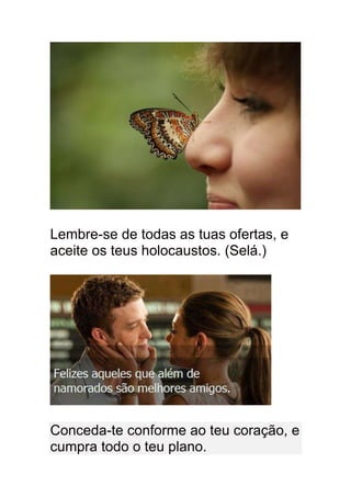 Lembre-se de todas as tuas ofertas, e
aceite os teus holocaustos. (Selá.)




Conceda-te conforme ao teu coração, e
cumpra todo o teu plano.
 