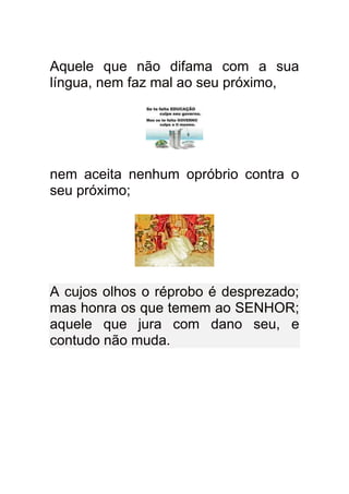 Aquele que não difama com a sua
língua, nem faz mal ao seu próximo,




nem aceita nenhum opróbrio contra o
seu próximo;




A cujos olhos o réprobo é desprezado;
mas honra os que temem ao SENHOR;
aquele que jura com dano seu, e
contudo não muda.
 