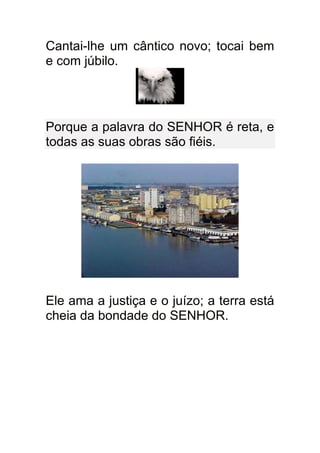 Cantai-lhe um cântico novo; tocai bem
e com júbilo.




Porque a palavra do SENHOR é reta, e
todas as suas obras são fiéis.




Ele ama a justiça e o juízo; a terra está
cheia da bondade do SENHOR.
 