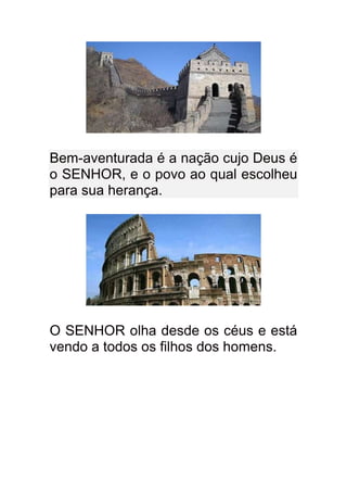 Bem-aventurada é a nação cujo Deus é
o SENHOR, e o povo ao qual escolheu
para sua herança.




O SENHOR olha desde os céus e está
vendo a todos os filhos dos homens.
 