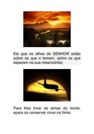 Eis que os olhos do SENHOR estão
sobre os que o temem, sobre os que
esperam na sua misericórdia;




Para lhes livrar as almas da morte,
epara os conservar vivos na fome.
 