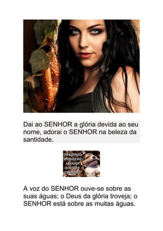 Dai ao SENHOR a glória devida ao seu
nome, adorai o SENHOR na beleza da
santidade.




A voz do SENHOR ouve-se sobre as
suas águas; o Deus da glória troveja; o
SENHOR está sobre as muitas águas.
 