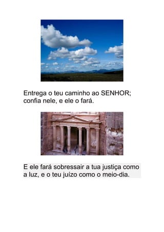 Entrega o teu caminho ao SENHOR;
confia nele, e ele o fará.




E ele fará sobressair a tua justiça como
a luz, e o teu juízo como o meio-dia.
 